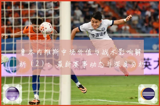 鲁本内维斯中场价值与战术影响解析（2）：最新赛事动态与深度分析