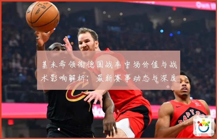 基米希领衔德国战车中场价值与战术影响解析：最新赛事动态与深度分析