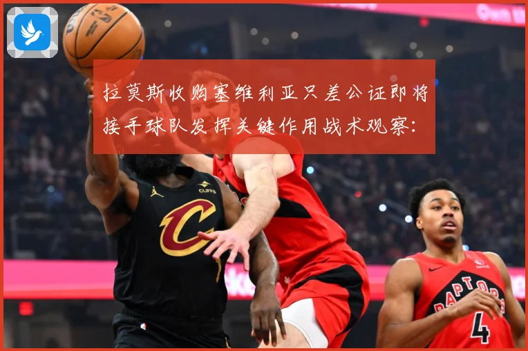 拉莫斯收购塞维利亚只差公证即将接手球队发挥关键作用战术观察：最新赛事动态与深度分析