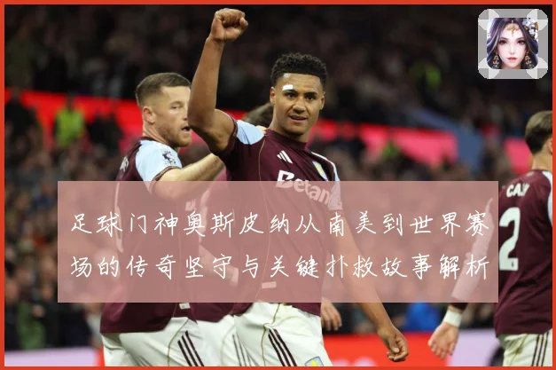 足球门神奥斯皮纳从南美到世界赛场的传奇坚守与关键扑救故事解析：最新赛事动态与深度分析