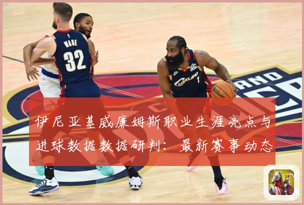 伊尼亚基威廉姆斯职业生涯亮点与进球数据数据研判：最新赛事动态与深度分析