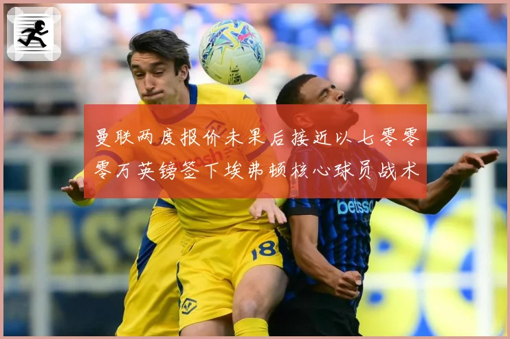 曼联两度报价未果后接近以七零零零万英镑签下埃弗顿核心球员战术观察：最新赛事动态与深度分析