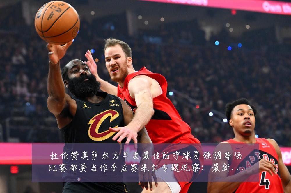 杜伦赞奥萨尔为年度最佳防守球员强调每场比赛都要当作季后赛来打专题观察:最新赛事动态与深度分析