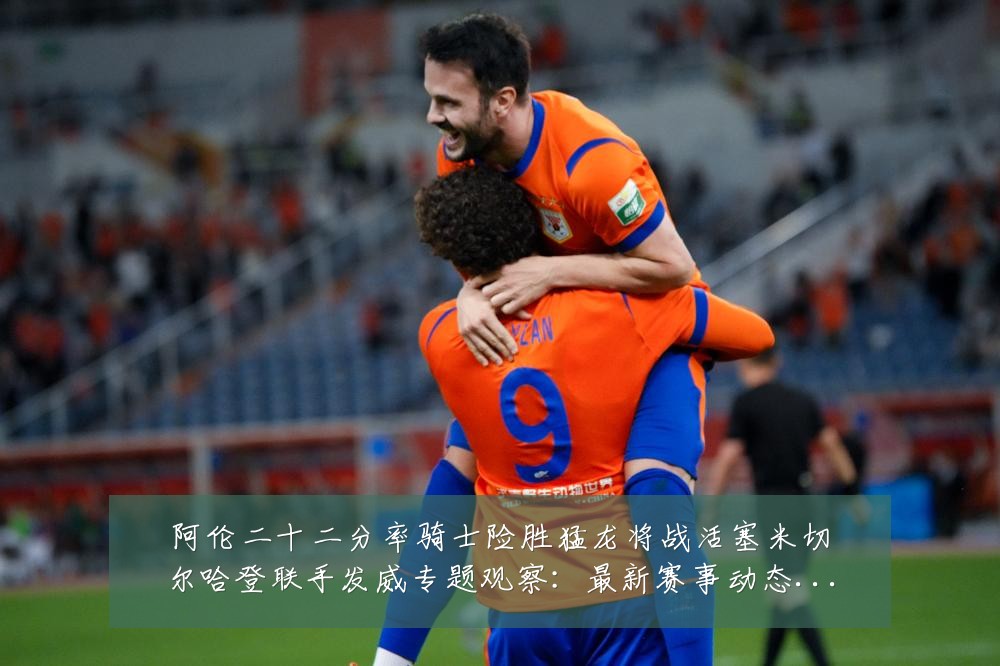 阿伦二十二分率骑士险胜猛龙将战活塞米切尔哈登联手发威专题观察:最新赛事动态与深度分析