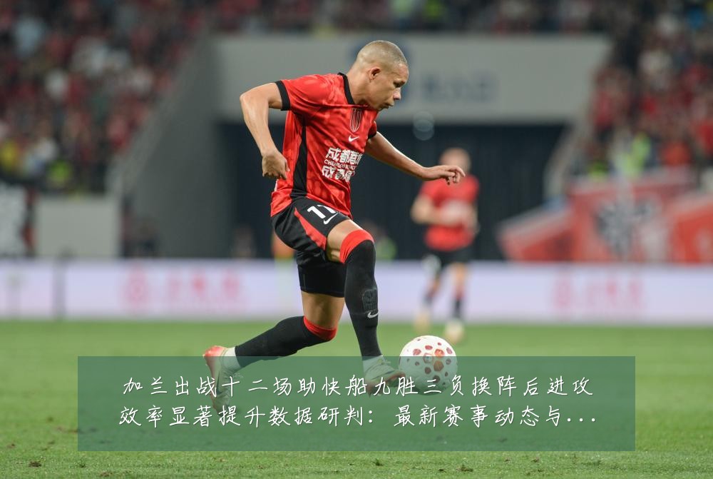 加兰出战十二场助快船九胜三负换阵后进攻效率显著提升数据研判:最新赛事动态与深度分析